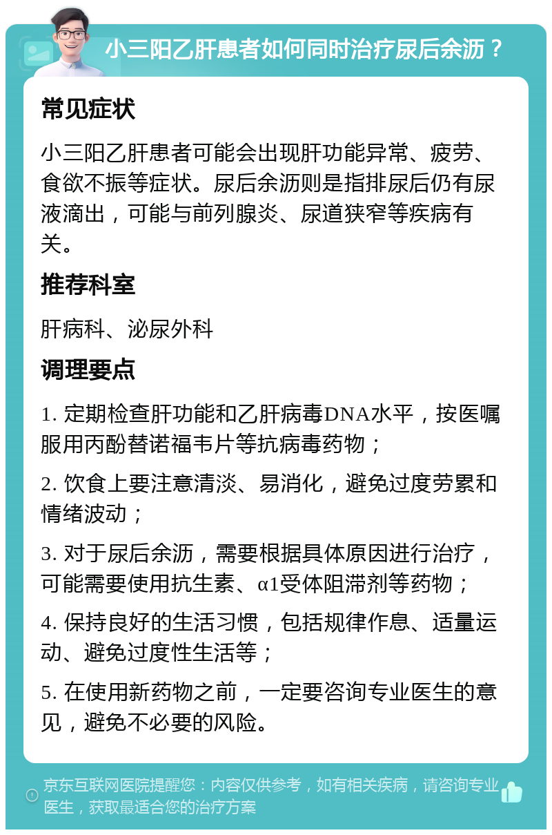 小三阳乙肝患者如何同时治疗尿后余沥？ 常见症状 小三阳乙肝患者可能会出现肝功能异常、疲劳、食欲不振等症状。尿后余沥则是指排尿后仍有尿液滴出，可能与前列腺炎、尿道狭窄等疾病有关。 推荐科室 肝病科、泌尿外科 调理要点 1. 定期检查肝功能和乙肝病毒DNA水平，按医嘱服用丙酚替诺福韦片等抗病毒药物； 2. 饮食上要注意清淡、易消化，避免过度劳累和情绪波动； 3. 对于尿后余沥，需要根据具体原因进行治疗，可能需要使用抗生素、α1受体阻滞剂等药物； 4. 保持良好的生活习惯，包括规律作息、适量运动、避免过度性生活等； 5. 在使用新药物之前，一定要咨询专业医生的意见，避免不必要的风险。