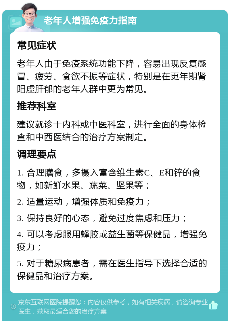 老年人增强免疫力指南 常见症状 老年人由于免疫系统功能下降，容易出现反复感冒、疲劳、食欲不振等症状，特别是在更年期肾阳虚肝郁的老年人群中更为常见。 推荐科室 建议就诊于内科或中医科室，进行全面的身体检查和中西医结合的治疗方案制定。 调理要点 1. 合理膳食，多摄入富含维生素C、E和锌的食物，如新鲜水果、蔬菜、坚果等； 2. 适量运动，增强体质和免疫力； 3. 保持良好的心态，避免过度焦虑和压力； 4. 可以考虑服用蜂胶或益生菌等保健品，增强免疫力； 5. 对于糖尿病患者，需在医生指导下选择合适的保健品和治疗方案。