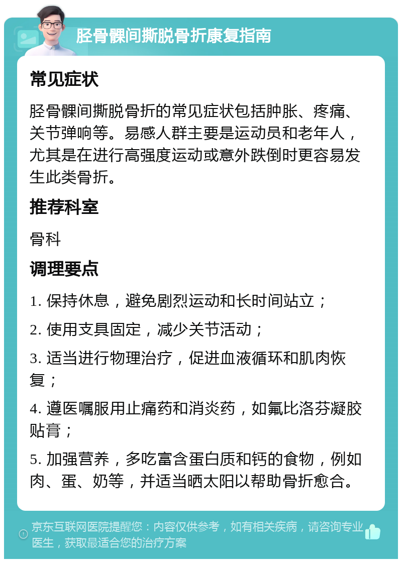 胫骨髁间撕脱骨折康复指南 常见症状 胫骨髁间撕脱骨折的常见症状包括肿胀、疼痛、关节弹响等。易感人群主要是运动员和老年人，尤其是在进行高强度运动或意外跌倒时更容易发生此类骨折。 推荐科室 骨科 调理要点 1. 保持休息，避免剧烈运动和长时间站立； 2. 使用支具固定，减少关节活动； 3. 适当进行物理治疗，促进血液循环和肌肉恢复； 4. 遵医嘱服用止痛药和消炎药，如氟比洛芬凝胶贴膏； 5. 加强营养，多吃富含蛋白质和钙的食物，例如肉、蛋、奶等，并适当晒太阳以帮助骨折愈合。