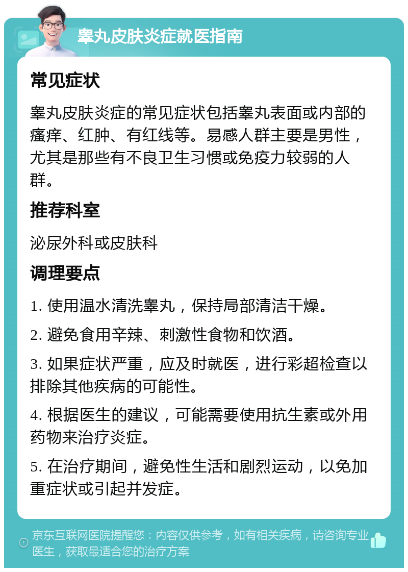 睾丸皮肤炎症就医指南 常见症状 睾丸皮肤炎症的常见症状包括睾丸表面或内部的瘙痒、红肿、有红线等。易感人群主要是男性，尤其是那些有不良卫生习惯或免疫力较弱的人群。 推荐科室 泌尿外科或皮肤科 调理要点 1. 使用温水清洗睾丸，保持局部清洁干燥。 2. 避免食用辛辣、刺激性食物和饮酒。 3. 如果症状严重，应及时就医，进行彩超检查以排除其他疾病的可能性。 4. 根据医生的建议，可能需要使用抗生素或外用药物来治疗炎症。 5. 在治疗期间，避免性生活和剧烈运动，以免加重症状或引起并发症。