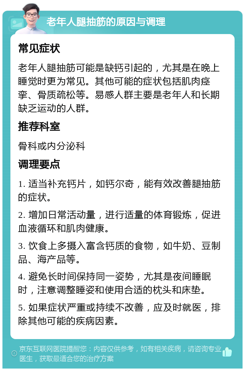 老年人腿抽筋的原因与调理 常见症状 老年人腿抽筋可能是缺钙引起的，尤其是在晚上睡觉时更为常见。其他可能的症状包括肌肉痉挛、骨质疏松等。易感人群主要是老年人和长期缺乏运动的人群。 推荐科室 骨科或内分泌科 调理要点 1. 适当补充钙片，如钙尔奇，能有效改善腿抽筋的症状。 2. 增加日常活动量，进行适量的体育锻炼，促进血液循环和肌肉健康。 3. 饮食上多摄入富含钙质的食物，如牛奶、豆制品、海产品等。 4. 避免长时间保持同一姿势，尤其是夜间睡眠时，注意调整睡姿和使用合适的枕头和床垫。 5. 如果症状严重或持续不改善，应及时就医，排除其他可能的疾病因素。