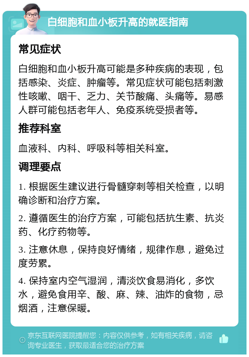 白细胞和血小板升高的就医指南 常见症状 白细胞和血小板升高可能是多种疾病的表现，包括感染、炎症、肿瘤等。常见症状可能包括刺激性咳嗽、咽干、乏力、关节酸痛、头痛等。易感人群可能包括老年人、免疫系统受损者等。 推荐科室 血液科、内科、呼吸科等相关科室。 调理要点 1. 根据医生建议进行骨髓穿刺等相关检查，以明确诊断和治疗方案。 2. 遵循医生的治疗方案，可能包括抗生素、抗炎药、化疗药物等。 3. 注意休息，保持良好情绪，规律作息，避免过度劳累。 4. 保持室内空气湿润，清淡饮食易消化，多饮水，避免食用辛、酸、麻、辣、油炸的食物，忌烟酒，注意保暖。