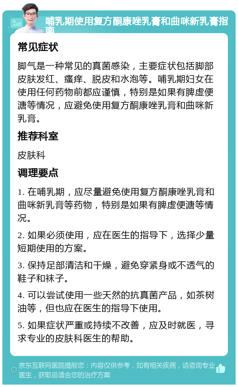 哺乳期使用复方酮康唑乳膏和曲咪新乳膏指南 常见症状 脚气是一种常见的真菌感染，主要症状包括脚部皮肤发红、瘙痒、脱皮和水泡等。哺乳期妇女在使用任何药物前都应谨慎，特别是如果有脾虚便溏等情况，应避免使用复方酮康唑乳膏和曲咪新乳膏。 推荐科室 皮肤科 调理要点 1. 在哺乳期，应尽量避免使用复方酮康唑乳膏和曲咪新乳膏等药物，特别是如果有脾虚便溏等情况。 2. 如果必须使用，应在医生的指导下，选择少量短期使用的方案。 3. 保持足部清洁和干燥，避免穿紧身或不透气的鞋子和袜子。 4. 可以尝试使用一些天然的抗真菌产品，如茶树油等，但也应在医生的指导下使用。 5. 如果症状严重或持续不改善，应及时就医，寻求专业的皮肤科医生的帮助。