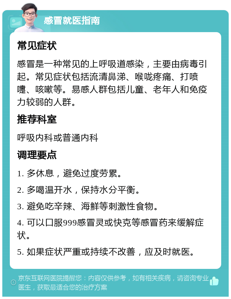 感冒就医指南 常见症状 感冒是一种常见的上呼吸道感染，主要由病毒引起。常见症状包括流清鼻涕、喉咙疼痛、打喷嚏、咳嗽等。易感人群包括儿童、老年人和免疫力较弱的人群。 推荐科室 呼吸内科或普通内科 调理要点 1. 多休息，避免过度劳累。 2. 多喝温开水，保持水分平衡。 3. 避免吃辛辣、海鲜等刺激性食物。 4. 可以口服999感冒灵或快克等感冒药来缓解症状。 5. 如果症状严重或持续不改善，应及时就医。