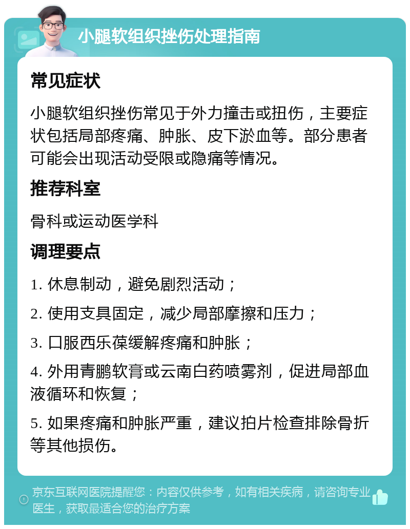 小腿软组织挫伤处理指南 常见症状 小腿软组织挫伤常见于外力撞击或扭伤，主要症状包括局部疼痛、肿胀、皮下淤血等。部分患者可能会出现活动受限或隐痛等情况。 推荐科室 骨科或运动医学科 调理要点 1. 休息制动，避免剧烈活动； 2. 使用支具固定，减少局部摩擦和压力； 3. 口服西乐葆缓解疼痛和肿胀； 4. 外用青鹏软膏或云南白药喷雾剂，促进局部血液循环和恢复； 5. 如果疼痛和肿胀严重，建议拍片检查排除骨折等其他损伤。