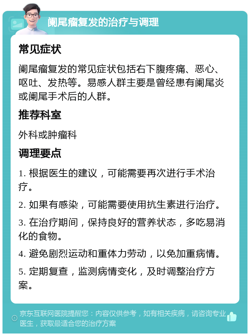 阑尾瘤复发的治疗与调理 常见症状 阑尾瘤复发的常见症状包括右下腹疼痛、恶心、呕吐、发热等。易感人群主要是曾经患有阑尾炎或阑尾手术后的人群。 推荐科室 外科或肿瘤科 调理要点 1. 根据医生的建议，可能需要再次进行手术治疗。 2. 如果有感染，可能需要使用抗生素进行治疗。 3. 在治疗期间，保持良好的营养状态，多吃易消化的食物。 4. 避免剧烈运动和重体力劳动，以免加重病情。 5. 定期复查，监测病情变化，及时调整治疗方案。