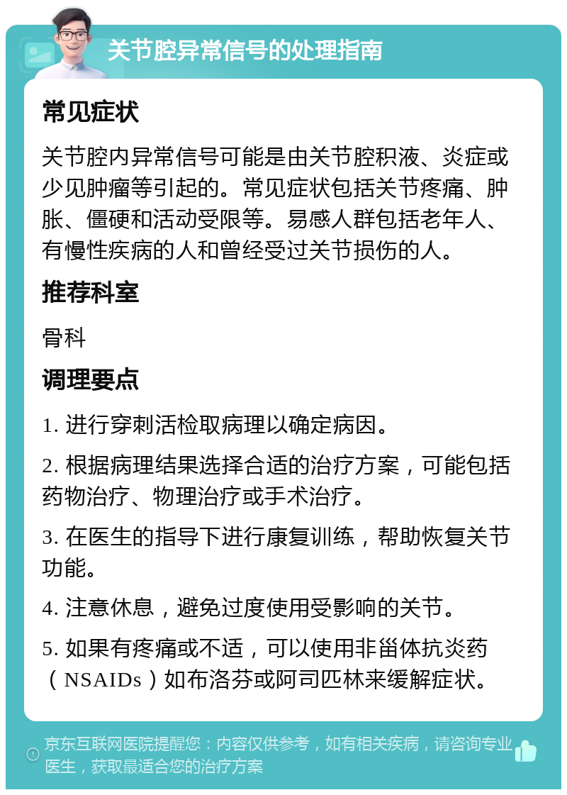 关节腔异常信号的处理指南 常见症状 关节腔内异常信号可能是由关节腔积液、炎症或少见肿瘤等引起的。常见症状包括关节疼痛、肿胀、僵硬和活动受限等。易感人群包括老年人、有慢性疾病的人和曾经受过关节损伤的人。 推荐科室 骨科 调理要点 1. 进行穿刺活检取病理以确定病因。 2. 根据病理结果选择合适的治疗方案，可能包括药物治疗、物理治疗或手术治疗。 3. 在医生的指导下进行康复训练，帮助恢复关节功能。 4. 注意休息，避免过度使用受影响的关节。 5. 如果有疼痛或不适，可以使用非甾体抗炎药（NSAIDs）如布洛芬或阿司匹林来缓解症状。