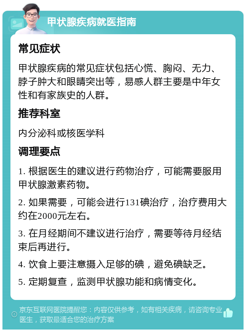 甲状腺疾病就医指南 常见症状 甲状腺疾病的常见症状包括心慌、胸闷、无力、脖子肿大和眼睛突出等，易感人群主要是中年女性和有家族史的人群。 推荐科室 内分泌科或核医学科 调理要点 1. 根据医生的建议进行药物治疗，可能需要服用甲状腺激素药物。 2. 如果需要，可能会进行131碘治疗，治疗费用大约在2000元左右。 3. 在月经期间不建议进行治疗，需要等待月经结束后再进行。 4. 饮食上要注意摄入足够的碘，避免碘缺乏。 5. 定期复查，监测甲状腺功能和病情变化。