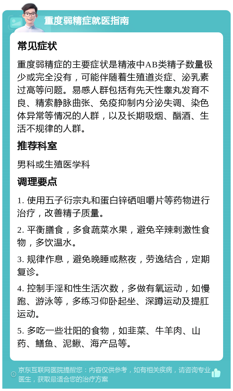 重度弱精症就医指南 常见症状 重度弱精症的主要症状是精液中AB类精子数量极少或完全没有，可能伴随着生殖道炎症、泌乳素过高等问题。易感人群包括有先天性睾丸发育不良、精索静脉曲张、免疫抑制内分泌失调、染色体异常等情况的人群，以及长期吸烟、酗酒、生活不规律的人群。 推荐科室 男科或生殖医学科 调理要点 1. 使用五子衍宗丸和蛋白锌硒咀嚼片等药物进行治疗，改善精子质量。 2. 平衡膳食，多食蔬菜水果，避免辛辣刺激性食物，多饮温水。 3. 规律作息，避免晚睡或熬夜，劳逸结合，定期复诊。 4. 控制手淫和性生活次数，多做有氧运动，如慢跑、游泳等，多练习仰卧起坐、深蹲运动及提肛运动。 5. 多吃一些壮阳的食物，如韭菜、牛羊肉、山药、鳝鱼、泥鳅、海产品等。