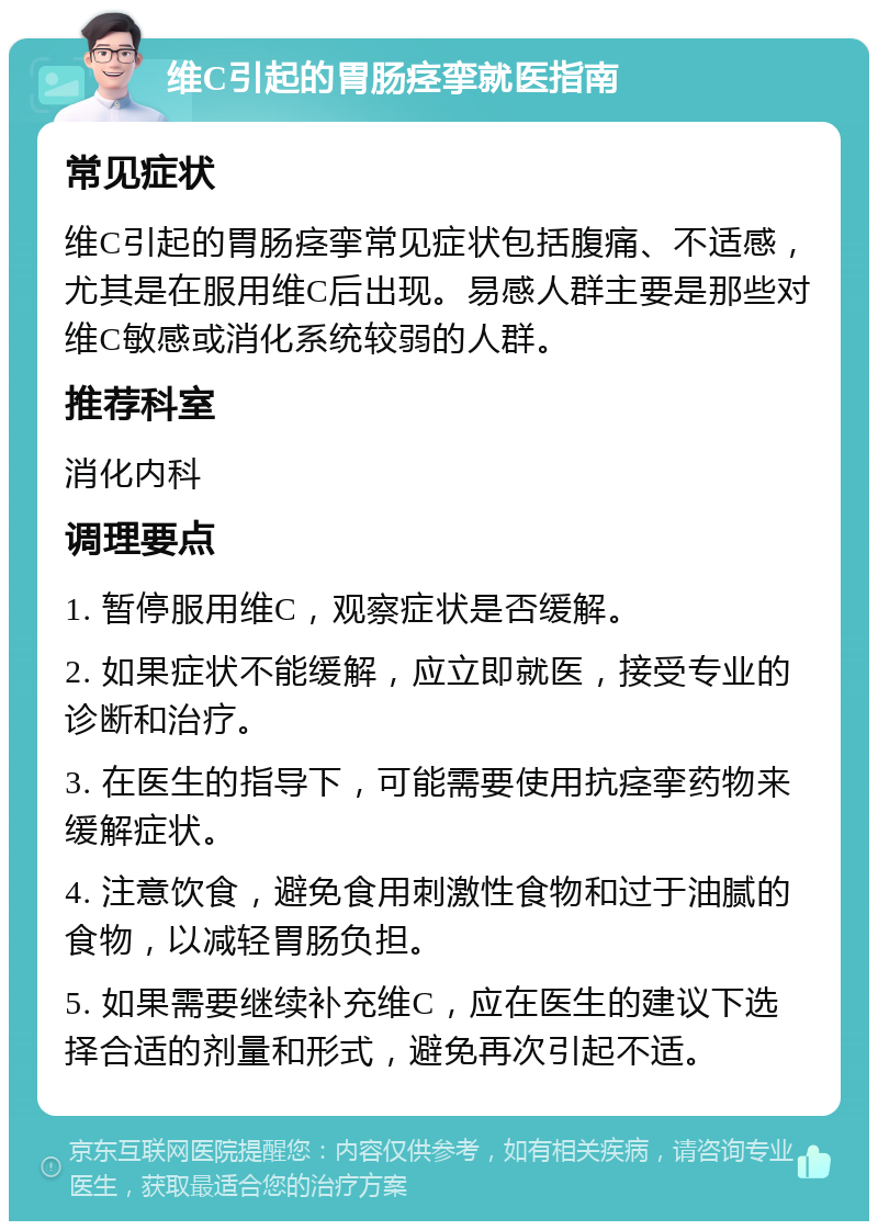 维C引起的胃肠痉挛就医指南 常见症状 维C引起的胃肠痉挛常见症状包括腹痛、不适感，尤其是在服用维C后出现。易感人群主要是那些对维C敏感或消化系统较弱的人群。 推荐科室 消化内科 调理要点 1. 暂停服用维C，观察症状是否缓解。 2. 如果症状不能缓解，应立即就医，接受专业的诊断和治疗。 3. 在医生的指导下，可能需要使用抗痉挛药物来缓解症状。 4. 注意饮食，避免食用刺激性食物和过于油腻的食物，以减轻胃肠负担。 5. 如果需要继续补充维C，应在医生的建议下选择合适的剂量和形式，避免再次引起不适。