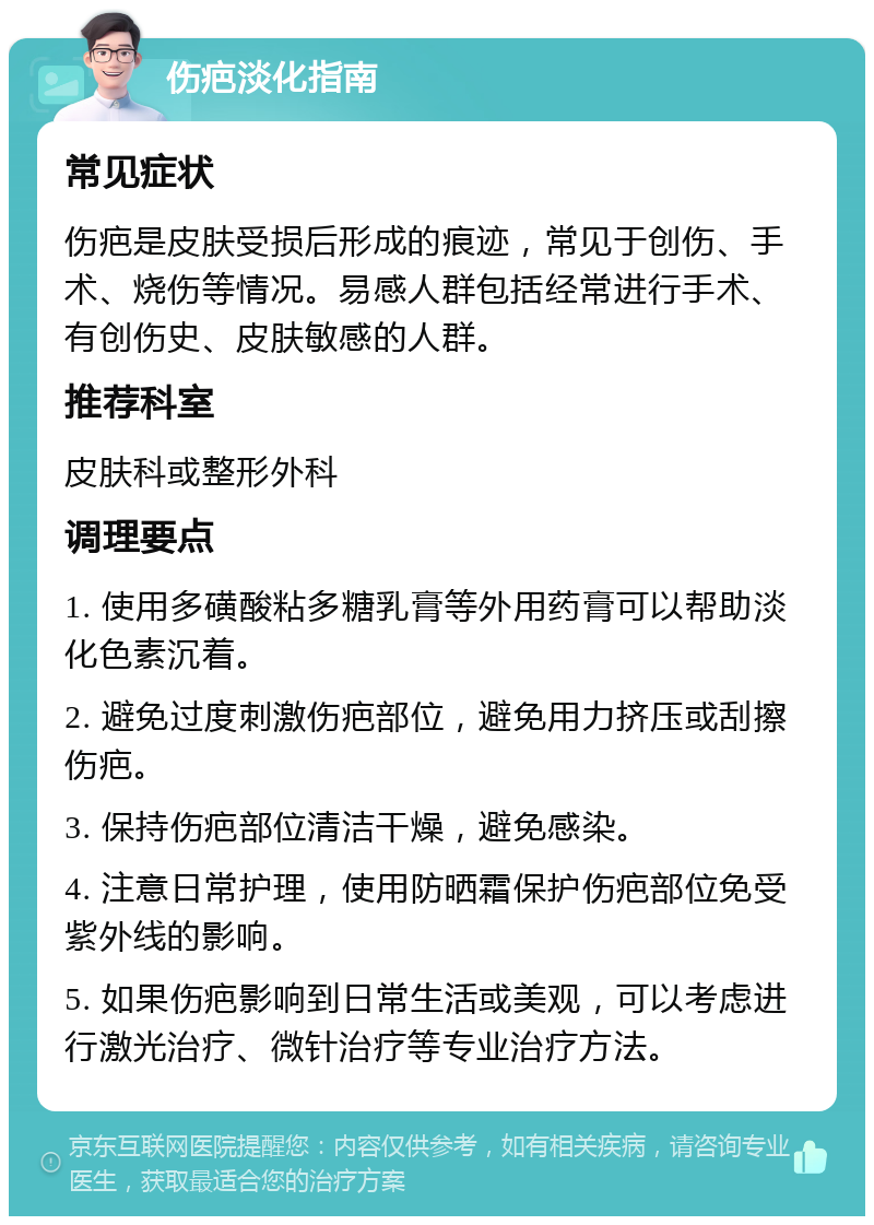 伤疤淡化指南 常见症状 伤疤是皮肤受损后形成的痕迹，常见于创伤、手术、烧伤等情况。易感人群包括经常进行手术、有创伤史、皮肤敏感的人群。 推荐科室 皮肤科或整形外科 调理要点 1. 使用多磺酸粘多糖乳膏等外用药膏可以帮助淡化色素沉着。 2. 避免过度刺激伤疤部位，避免用力挤压或刮擦伤疤。 3. 保持伤疤部位清洁干燥，避免感染。 4. 注意日常护理，使用防晒霜保护伤疤部位免受紫外线的影响。 5. 如果伤疤影响到日常生活或美观，可以考虑进行激光治疗、微针治疗等专业治疗方法。