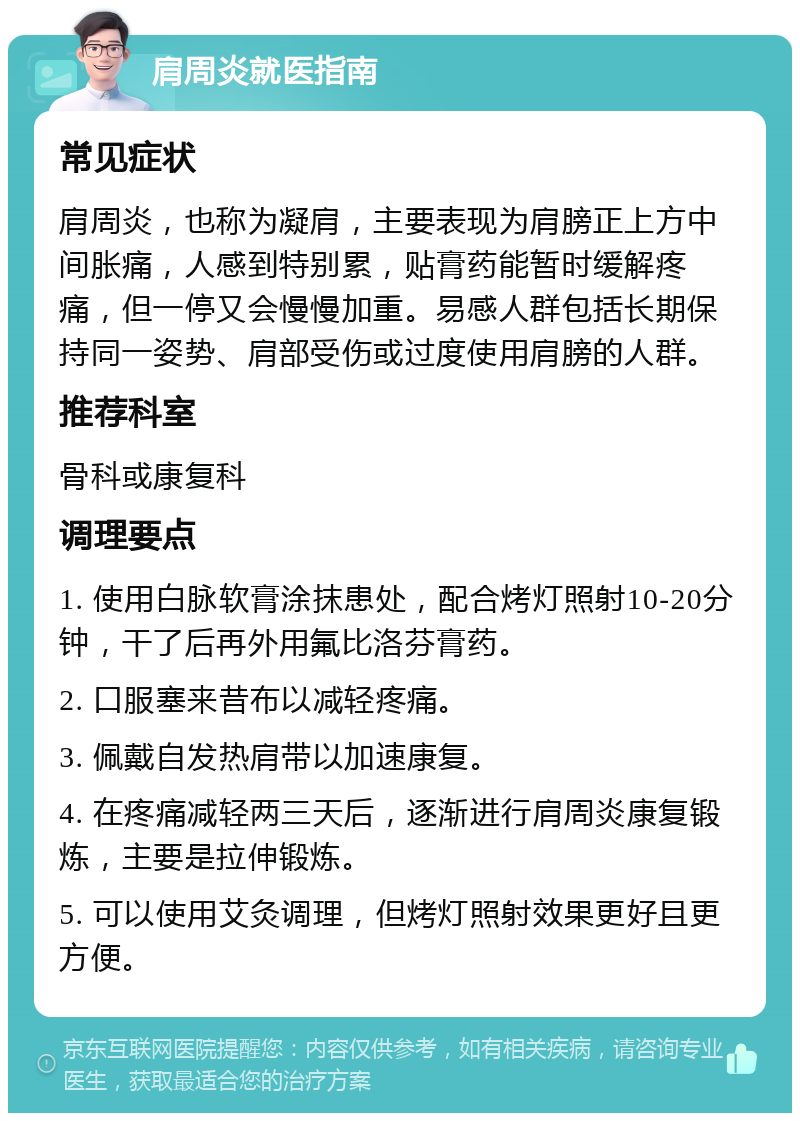 肩周炎就医指南 常见症状 肩周炎，也称为凝肩，主要表现为肩膀正上方中间胀痛，人感到特别累，贴膏药能暂时缓解疼痛，但一停又会慢慢加重。易感人群包括长期保持同一姿势、肩部受伤或过度使用肩膀的人群。 推荐科室 骨科或康复科 调理要点 1. 使用白脉软膏涂抹患处，配合烤灯照射10-20分钟，干了后再外用氟比洛芬膏药。 2. 口服塞来昔布以减轻疼痛。 3. 佩戴自发热肩带以加速康复。 4. 在疼痛减轻两三天后，逐渐进行肩周炎康复锻炼，主要是拉伸锻炼。 5. 可以使用艾灸调理，但烤灯照射效果更好且更方便。