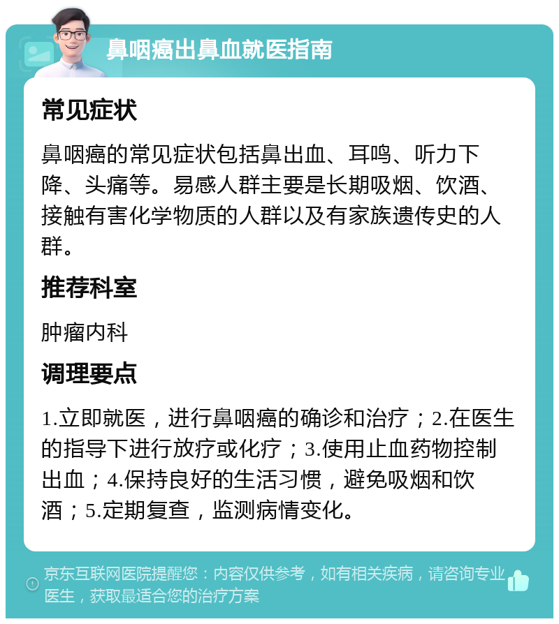 鼻咽癌出鼻血就医指南 常见症状 鼻咽癌的常见症状包括鼻出血、耳鸣、听力下降、头痛等。易感人群主要是长期吸烟、饮酒、接触有害化学物质的人群以及有家族遗传史的人群。 推荐科室 肿瘤内科 调理要点 1.立即就医，进行鼻咽癌的确诊和治疗；2.在医生的指导下进行放疗或化疗；3.使用止血药物控制出血；4.保持良好的生活习惯，避免吸烟和饮酒；5.定期复查，监测病情变化。