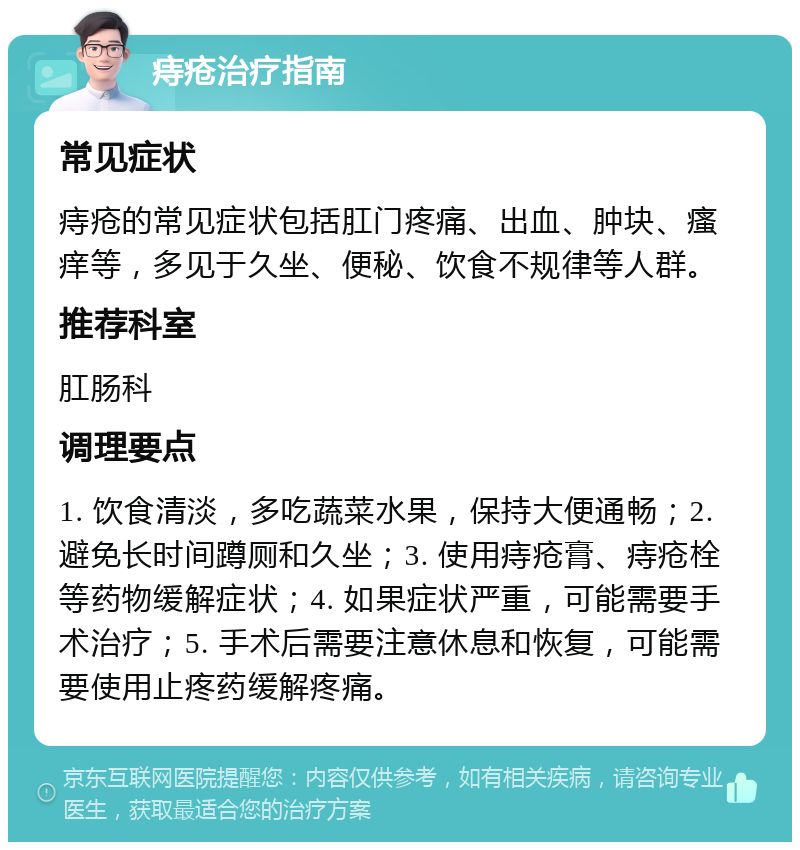 痔疮治疗指南 常见症状 痔疮的常见症状包括肛门疼痛、出血、肿块、瘙痒等，多见于久坐、便秘、饮食不规律等人群。 推荐科室 肛肠科 调理要点 1. 饮食清淡，多吃蔬菜水果，保持大便通畅；2. 避免长时间蹲厕和久坐；3. 使用痔疮膏、痔疮栓等药物缓解症状；4. 如果症状严重，可能需要手术治疗；5. 手术后需要注意休息和恢复，可能需要使用止疼药缓解疼痛。