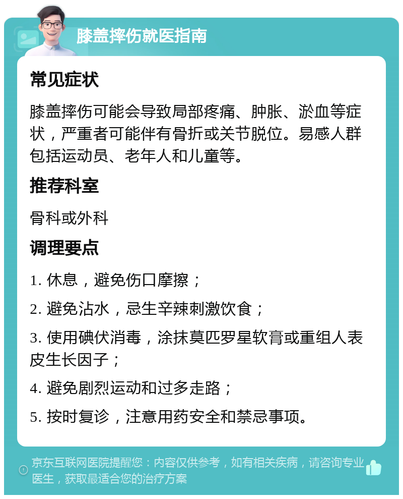 膝盖摔伤就医指南 常见症状 膝盖摔伤可能会导致局部疼痛、肿胀、淤血等症状，严重者可能伴有骨折或关节脱位。易感人群包括运动员、老年人和儿童等。 推荐科室 骨科或外科 调理要点 1. 休息，避免伤口摩擦； 2. 避免沾水，忌生辛辣刺激饮食； 3. 使用碘伏消毒，涂抹莫匹罗星软膏或重组人表皮生长因子； 4. 避免剧烈运动和过多走路； 5. 按时复诊，注意用药安全和禁忌事项。