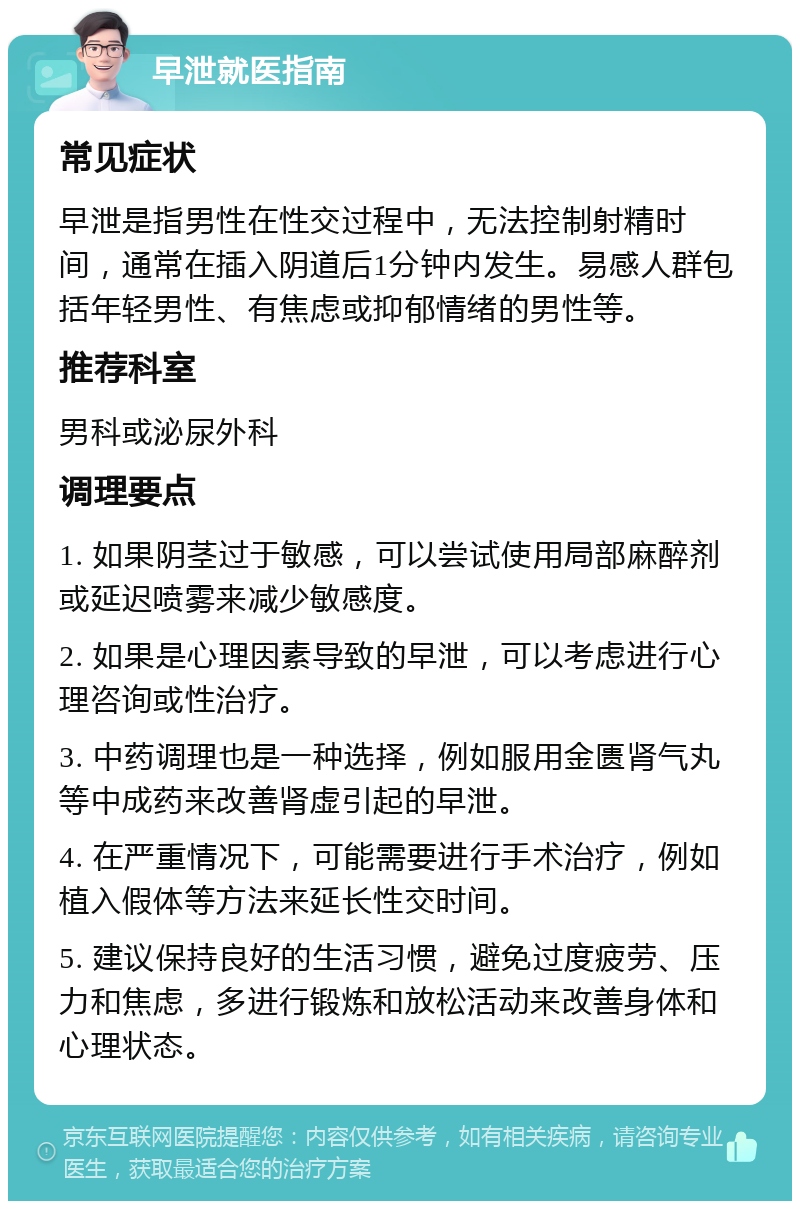 早泄就医指南 常见症状 早泄是指男性在性交过程中，无法控制射精时间，通常在插入阴道后1分钟内发生。易感人群包括年轻男性、有焦虑或抑郁情绪的男性等。 推荐科室 男科或泌尿外科 调理要点 1. 如果阴茎过于敏感，可以尝试使用局部麻醉剂或延迟喷雾来减少敏感度。 2. 如果是心理因素导致的早泄，可以考虑进行心理咨询或性治疗。 3. 中药调理也是一种选择，例如服用金匮肾气丸等中成药来改善肾虚引起的早泄。 4. 在严重情况下，可能需要进行手术治疗，例如植入假体等方法来延长性交时间。 5. 建议保持良好的生活习惯，避免过度疲劳、压力和焦虑，多进行锻炼和放松活动来改善身体和心理状态。