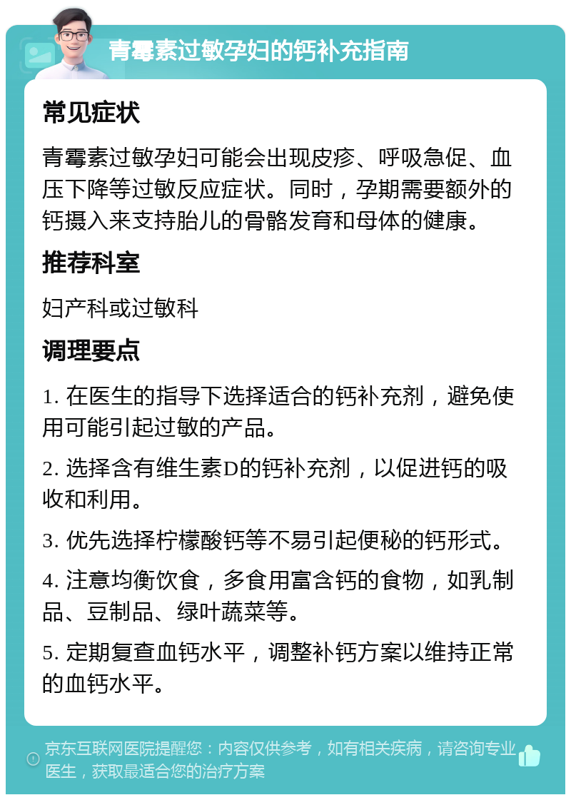 青霉素过敏孕妇的钙补充指南 常见症状 青霉素过敏孕妇可能会出现皮疹、呼吸急促、血压下降等过敏反应症状。同时，孕期需要额外的钙摄入来支持胎儿的骨骼发育和母体的健康。 推荐科室 妇产科或过敏科 调理要点 1. 在医生的指导下选择适合的钙补充剂，避免使用可能引起过敏的产品。 2. 选择含有维生素D的钙补充剂，以促进钙的吸收和利用。 3. 优先选择柠檬酸钙等不易引起便秘的钙形式。 4. 注意均衡饮食，多食用富含钙的食物，如乳制品、豆制品、绿叶蔬菜等。 5. 定期复查血钙水平，调整补钙方案以维持正常的血钙水平。