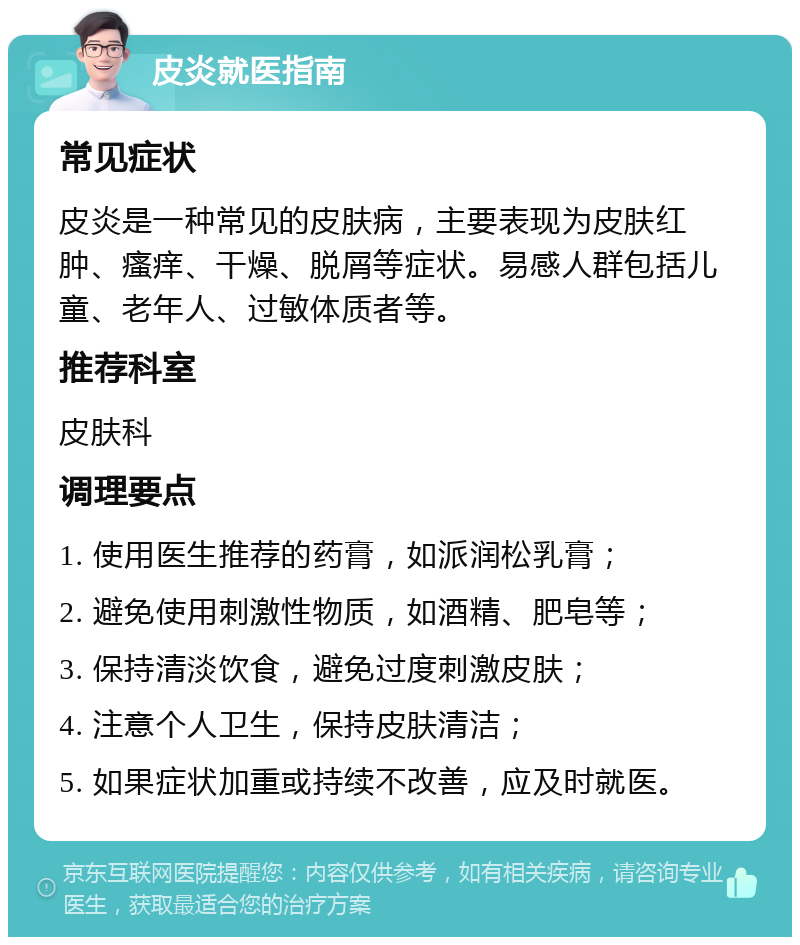 皮炎就医指南 常见症状 皮炎是一种常见的皮肤病，主要表现为皮肤红肿、瘙痒、干燥、脱屑等症状。易感人群包括儿童、老年人、过敏体质者等。 推荐科室 皮肤科 调理要点 1. 使用医生推荐的药膏，如派润松乳膏； 2. 避免使用刺激性物质，如酒精、肥皂等； 3. 保持清淡饮食，避免过度刺激皮肤； 4. 注意个人卫生，保持皮肤清洁； 5. 如果症状加重或持续不改善，应及时就医。