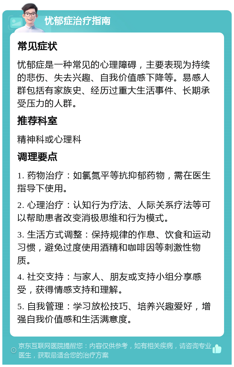 忧郁症治疗指南 常见症状 忧郁症是一种常见的心理障碍，主要表现为持续的悲伤、失去兴趣、自我价值感下降等。易感人群包括有家族史、经历过重大生活事件、长期承受压力的人群。 推荐科室 精神科或心理科 调理要点 1. 药物治疗：如氯氮平等抗抑郁药物，需在医生指导下使用。 2. 心理治疗：认知行为疗法、人际关系疗法等可以帮助患者改变消极思维和行为模式。 3. 生活方式调整：保持规律的作息、饮食和运动习惯，避免过度使用酒精和咖啡因等刺激性物质。 4. 社交支持：与家人、朋友或支持小组分享感受，获得情感支持和理解。 5. 自我管理：学习放松技巧、培养兴趣爱好，增强自我价值感和生活满意度。