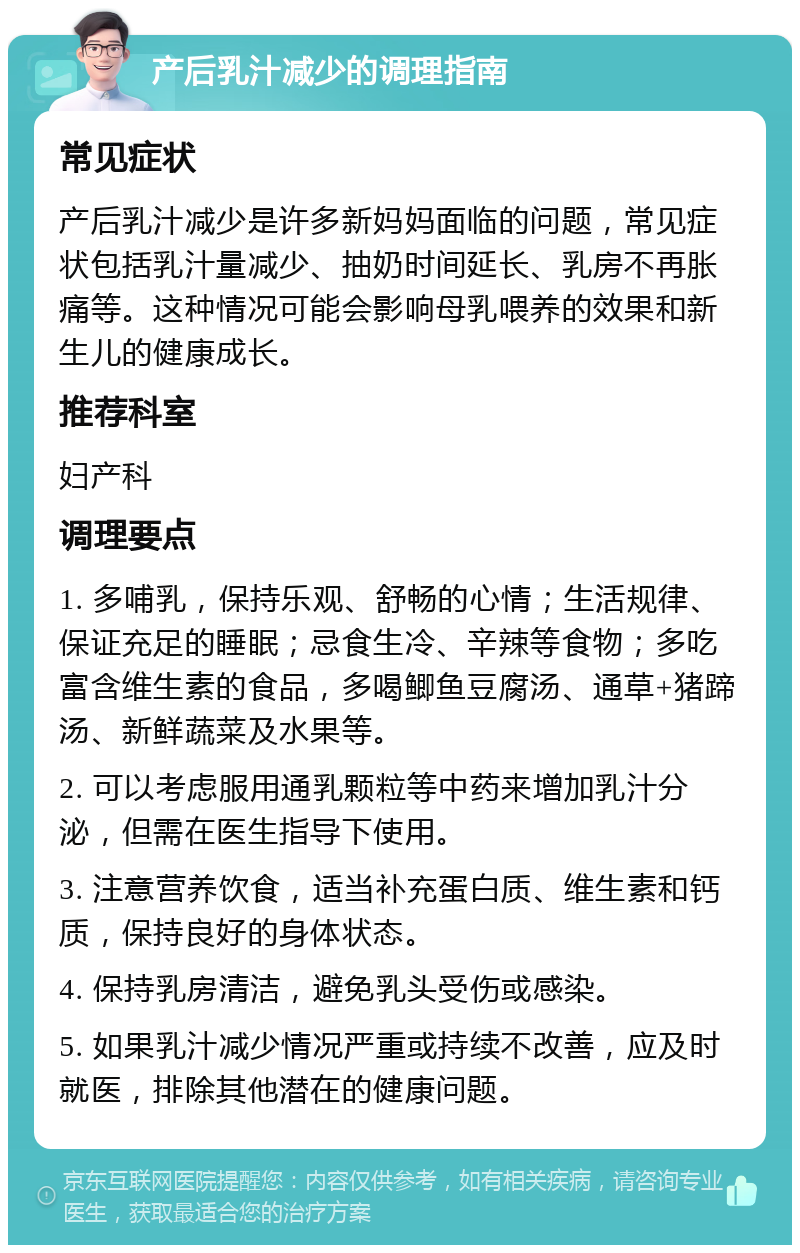 产后乳汁减少的调理指南 常见症状 产后乳汁减少是许多新妈妈面临的问题，常见症状包括乳汁量减少、抽奶时间延长、乳房不再胀痛等。这种情况可能会影响母乳喂养的效果和新生儿的健康成长。 推荐科室 妇产科 调理要点 1. 多哺乳，保持乐观、舒畅的心情；生活规律、保证充足的睡眠；忌食生冷、辛辣等食物；多吃富含维生素的食品，多喝鲫鱼豆腐汤、通草+猪蹄汤、新鲜蔬菜及水果等。 2. 可以考虑服用通乳颗粒等中药来增加乳汁分泌，但需在医生指导下使用。 3. 注意营养饮食，适当补充蛋白质、维生素和钙质，保持良好的身体状态。 4. 保持乳房清洁，避免乳头受伤或感染。 5. 如果乳汁减少情况严重或持续不改善，应及时就医，排除其他潜在的健康问题。