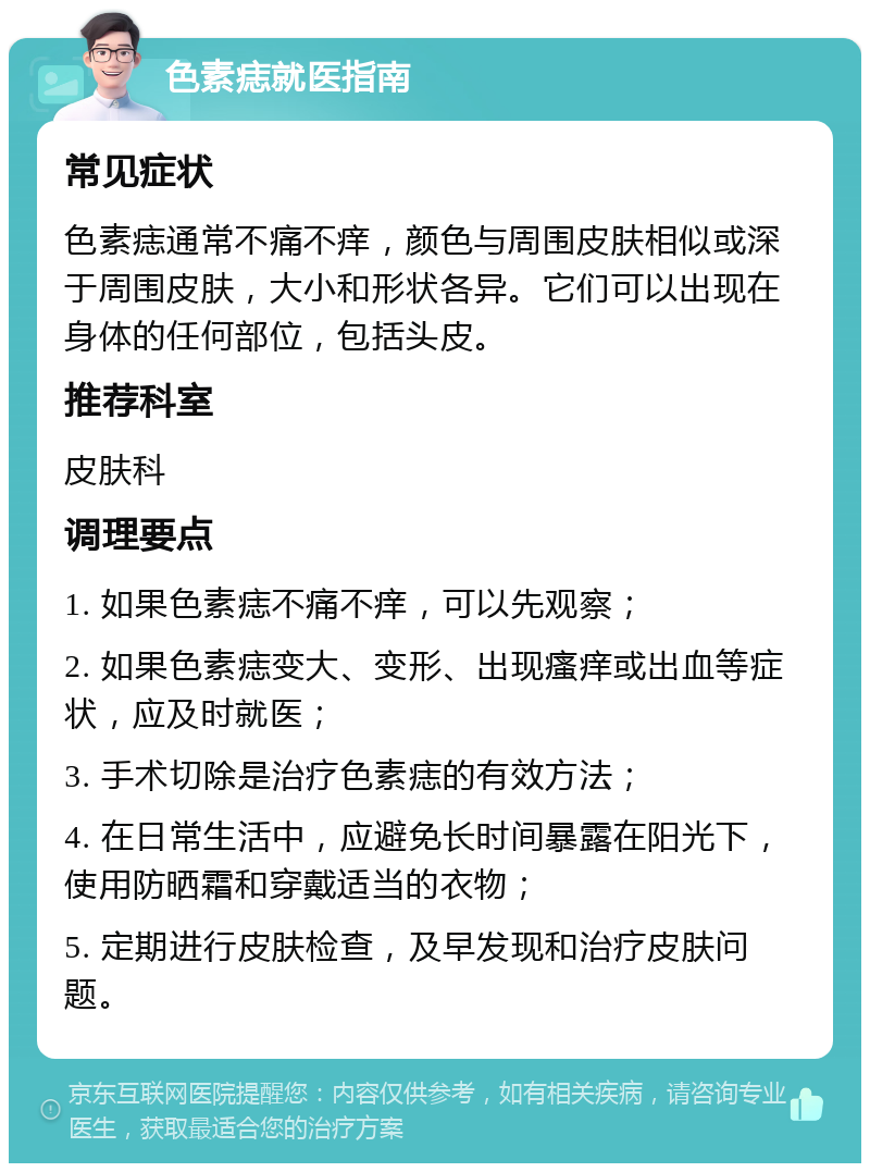 色素痣就医指南 常见症状 色素痣通常不痛不痒，颜色与周围皮肤相似或深于周围皮肤，大小和形状各异。它们可以出现在身体的任何部位，包括头皮。 推荐科室 皮肤科 调理要点 1. 如果色素痣不痛不痒，可以先观察； 2. 如果色素痣变大、变形、出现瘙痒或出血等症状，应及时就医； 3. 手术切除是治疗色素痣的有效方法； 4. 在日常生活中，应避免长时间暴露在阳光下，使用防晒霜和穿戴适当的衣物； 5. 定期进行皮肤检查，及早发现和治疗皮肤问题。