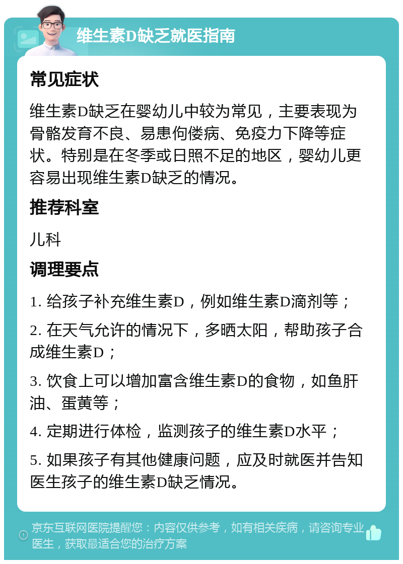 维生素D缺乏就医指南 常见症状 维生素D缺乏在婴幼儿中较为常见，主要表现为骨骼发育不良、易患佝偻病、免疫力下降等症状。特别是在冬季或日照不足的地区，婴幼儿更容易出现维生素D缺乏的情况。 推荐科室 儿科 调理要点 1. 给孩子补充维生素D，例如维生素D滴剂等； 2. 在天气允许的情况下，多晒太阳，帮助孩子合成维生素D； 3. 饮食上可以增加富含维生素D的食物，如鱼肝油、蛋黄等； 4. 定期进行体检，监测孩子的维生素D水平； 5. 如果孩子有其他健康问题，应及时就医并告知医生孩子的维生素D缺乏情况。