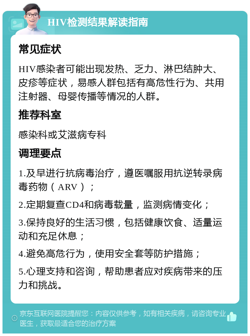 HIV检测结果解读指南 常见症状 HIV感染者可能出现发热、乏力、淋巴结肿大、皮疹等症状，易感人群包括有高危性行为、共用注射器、母婴传播等情况的人群。 推荐科室 感染科或艾滋病专科 调理要点 1.及早进行抗病毒治疗，遵医嘱服用抗逆转录病毒药物（ARV）； 2.定期复查CD4和病毒载量，监测病情变化； 3.保持良好的生活习惯，包括健康饮食、适量运动和充足休息； 4.避免高危行为，使用安全套等防护措施； 5.心理支持和咨询，帮助患者应对疾病带来的压力和挑战。