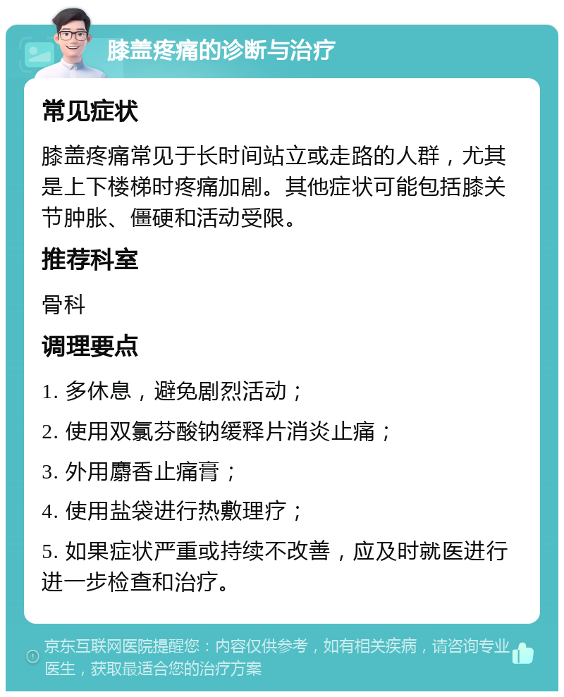 膝盖疼痛的诊断与治疗 常见症状 膝盖疼痛常见于长时间站立或走路的人群，尤其是上下楼梯时疼痛加剧。其他症状可能包括膝关节肿胀、僵硬和活动受限。 推荐科室 骨科 调理要点 1. 多休息，避免剧烈活动； 2. 使用双氯芬酸钠缓释片消炎止痛； 3. 外用麝香止痛膏； 4. 使用盐袋进行热敷理疗； 5. 如果症状严重或持续不改善，应及时就医进行进一步检查和治疗。