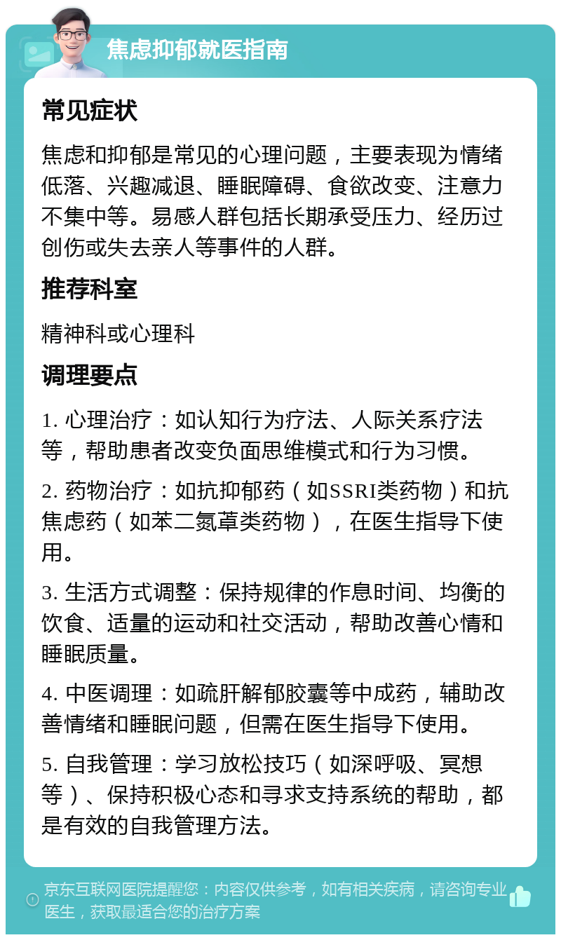 焦虑抑郁就医指南 常见症状 焦虑和抑郁是常见的心理问题，主要表现为情绪低落、兴趣减退、睡眠障碍、食欲改变、注意力不集中等。易感人群包括长期承受压力、经历过创伤或失去亲人等事件的人群。 推荐科室 精神科或心理科 调理要点 1. 心理治疗：如认知行为疗法、人际关系疗法等，帮助患者改变负面思维模式和行为习惯。 2. 药物治疗：如抗抑郁药（如SSRI类药物）和抗焦虑药（如苯二氮䓬类药物），在医生指导下使用。 3. 生活方式调整：保持规律的作息时间、均衡的饮食、适量的运动和社交活动，帮助改善心情和睡眠质量。 4. 中医调理：如疏肝解郁胶囊等中成药，辅助改善情绪和睡眠问题，但需在医生指导下使用。 5. 自我管理：学习放松技巧（如深呼吸、冥想等）、保持积极心态和寻求支持系统的帮助，都是有效的自我管理方法。