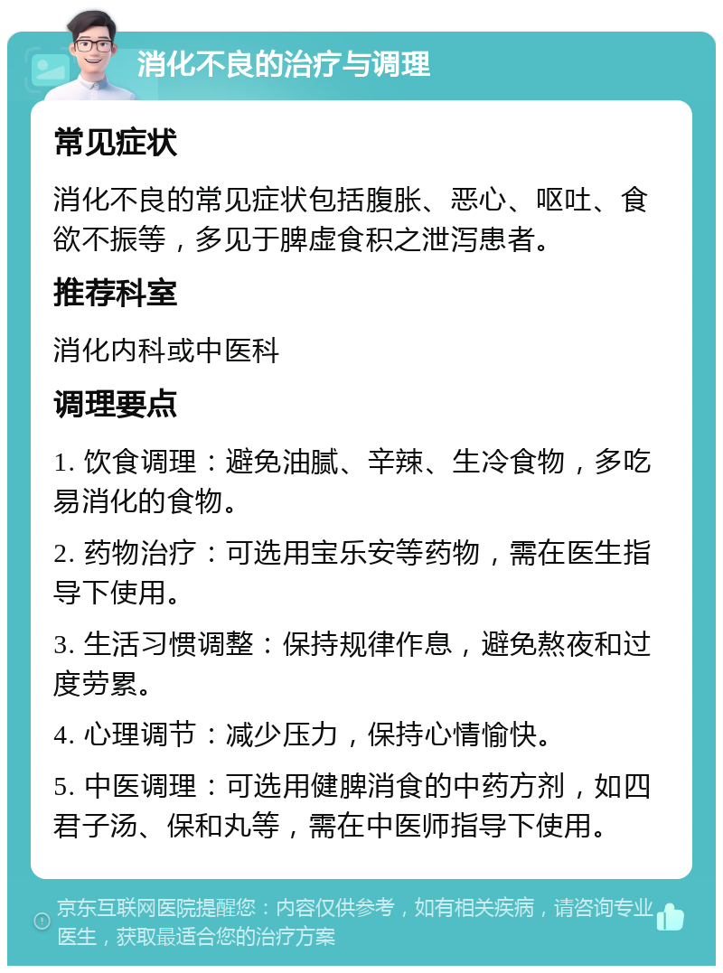 消化不良的治疗与调理 常见症状 消化不良的常见症状包括腹胀、恶心、呕吐、食欲不振等，多见于脾虚食积之泄泻患者。 推荐科室 消化内科或中医科 调理要点 1. 饮食调理：避免油腻、辛辣、生冷食物，多吃易消化的食物。 2. 药物治疗：可选用宝乐安等药物，需在医生指导下使用。 3. 生活习惯调整：保持规律作息，避免熬夜和过度劳累。 4. 心理调节：减少压力，保持心情愉快。 5. 中医调理：可选用健脾消食的中药方剂，如四君子汤、保和丸等，需在中医师指导下使用。