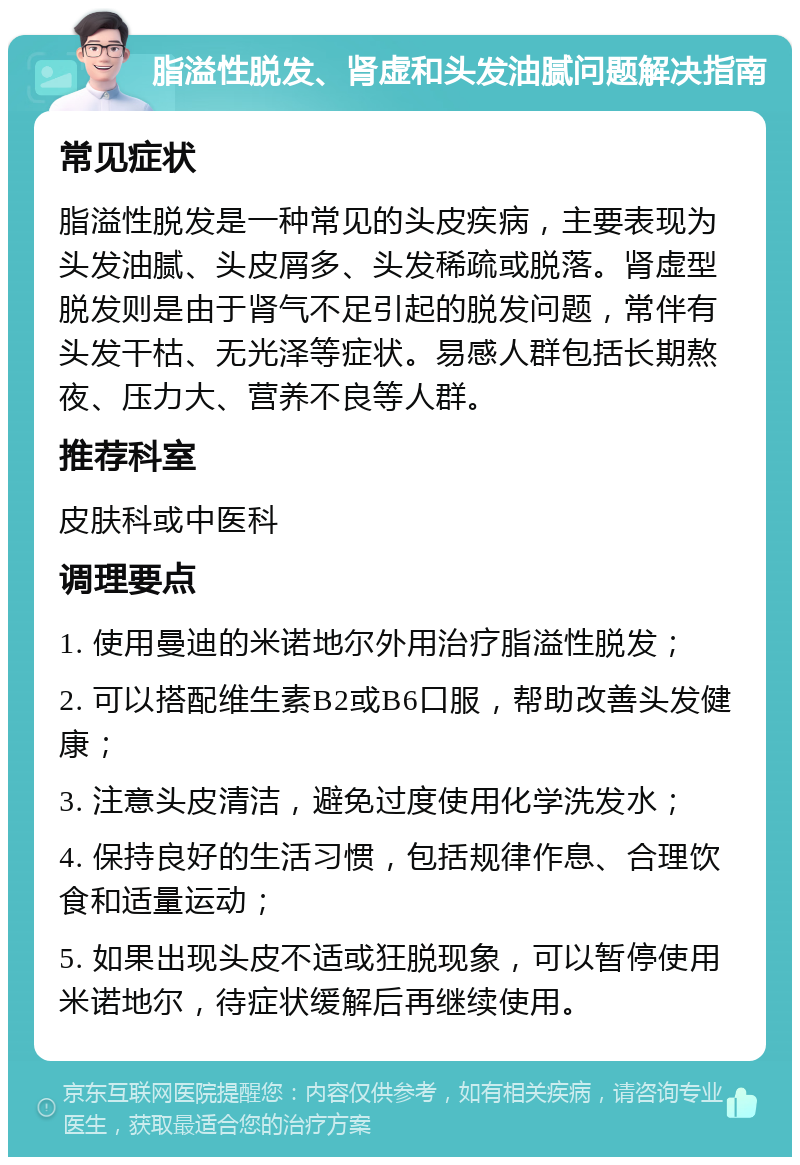 脂溢性脱发、肾虚和头发油腻问题解决指南 常见症状 脂溢性脱发是一种常见的头皮疾病，主要表现为头发油腻、头皮屑多、头发稀疏或脱落。肾虚型脱发则是由于肾气不足引起的脱发问题，常伴有头发干枯、无光泽等症状。易感人群包括长期熬夜、压力大、营养不良等人群。 推荐科室 皮肤科或中医科 调理要点 1. 使用曼迪的米诺地尔外用治疗脂溢性脱发； 2. 可以搭配维生素B2或B6口服，帮助改善头发健康； 3. 注意头皮清洁，避免过度使用化学洗发水； 4. 保持良好的生活习惯，包括规律作息、合理饮食和适量运动； 5. 如果出现头皮不适或狂脱现象，可以暂停使用米诺地尔，待症状缓解后再继续使用。