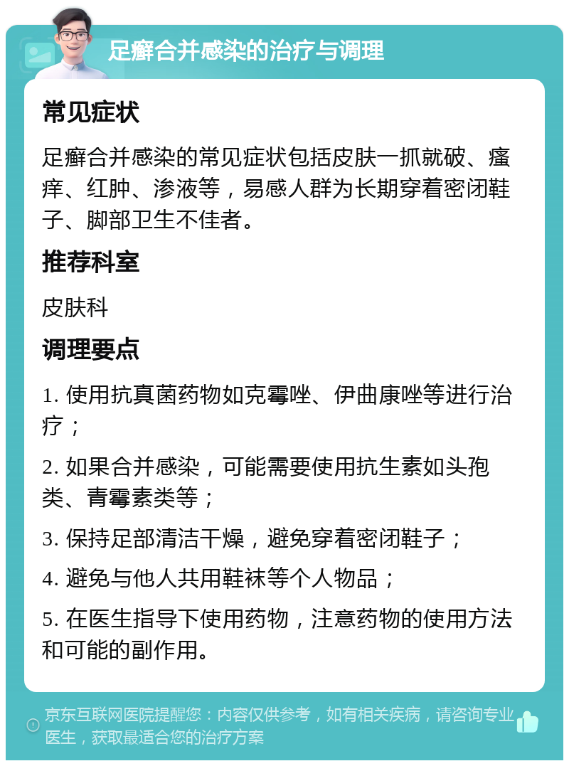 足癣合并感染的治疗与调理 常见症状 足癣合并感染的常见症状包括皮肤一抓就破、瘙痒、红肿、渗液等，易感人群为长期穿着密闭鞋子、脚部卫生不佳者。 推荐科室 皮肤科 调理要点 1. 使用抗真菌药物如克霉唑、伊曲康唑等进行治疗； 2. 如果合并感染，可能需要使用抗生素如头孢类、青霉素类等； 3. 保持足部清洁干燥，避免穿着密闭鞋子； 4. 避免与他人共用鞋袜等个人物品； 5. 在医生指导下使用药物，注意药物的使用方法和可能的副作用。