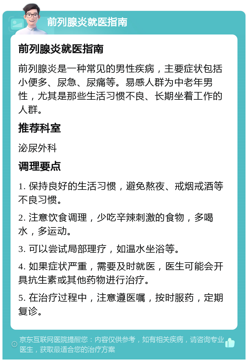 前列腺炎就医指南 前列腺炎就医指南 前列腺炎是一种常见的男性疾病，主要症状包括小便多、尿急、尿痛等。易感人群为中老年男性，尤其是那些生活习惯不良、长期坐着工作的人群。 推荐科室 泌尿外科 调理要点 1. 保持良好的生活习惯，避免熬夜、戒烟戒酒等不良习惯。 2. 注意饮食调理，少吃辛辣刺激的食物，多喝水，多运动。 3. 可以尝试局部理疗，如温水坐浴等。 4. 如果症状严重，需要及时就医，医生可能会开具抗生素或其他药物进行治疗。 5. 在治疗过程中，注意遵医嘱，按时服药，定期复诊。