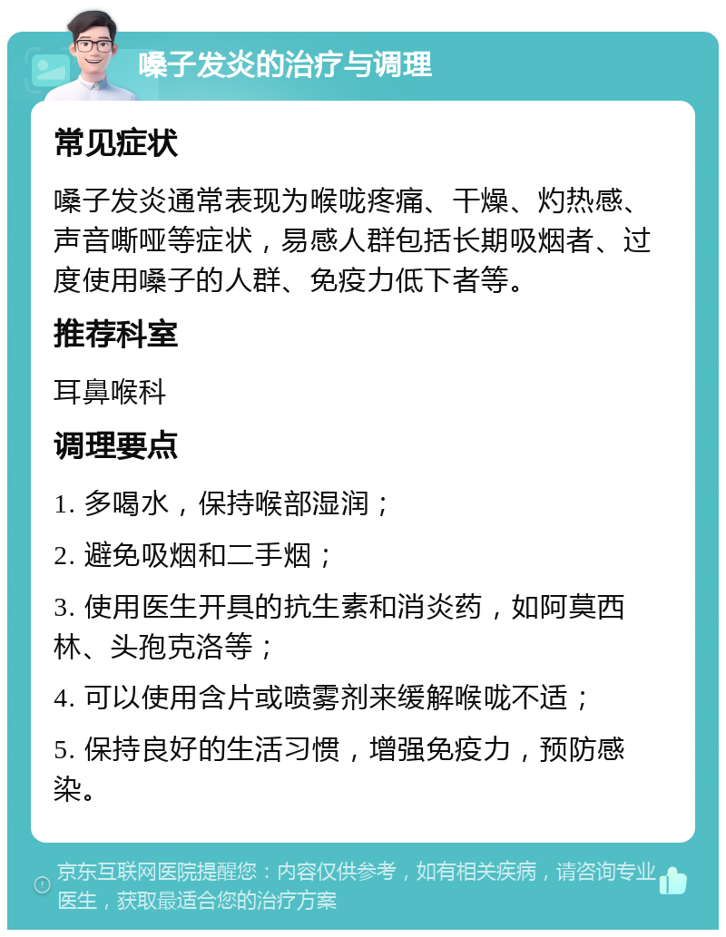 嗓子发炎的治疗与调理 常见症状 嗓子发炎通常表现为喉咙疼痛、干燥、灼热感、声音嘶哑等症状，易感人群包括长期吸烟者、过度使用嗓子的人群、免疫力低下者等。 推荐科室 耳鼻喉科 调理要点 1. 多喝水，保持喉部湿润； 2. 避免吸烟和二手烟； 3. 使用医生开具的抗生素和消炎药，如阿莫西林、头孢克洛等； 4. 可以使用含片或喷雾剂来缓解喉咙不适； 5. 保持良好的生活习惯，增强免疫力，预防感染。