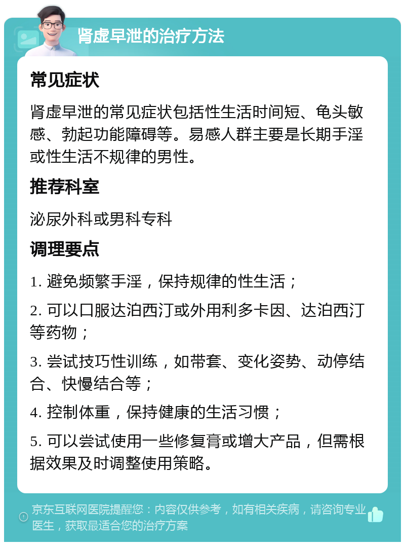 肾虚早泄的治疗方法 常见症状 肾虚早泄的常见症状包括性生活时间短、龟头敏感、勃起功能障碍等。易感人群主要是长期手淫或性生活不规律的男性。 推荐科室 泌尿外科或男科专科 调理要点 1. 避免频繁手淫，保持规律的性生活； 2. 可以口服达泊西汀或外用利多卡因、达泊西汀等药物； 3. 尝试技巧性训练，如带套、变化姿势、动停结合、快慢结合等； 4. 控制体重，保持健康的生活习惯； 5. 可以尝试使用一些修复膏或增大产品，但需根据效果及时调整使用策略。