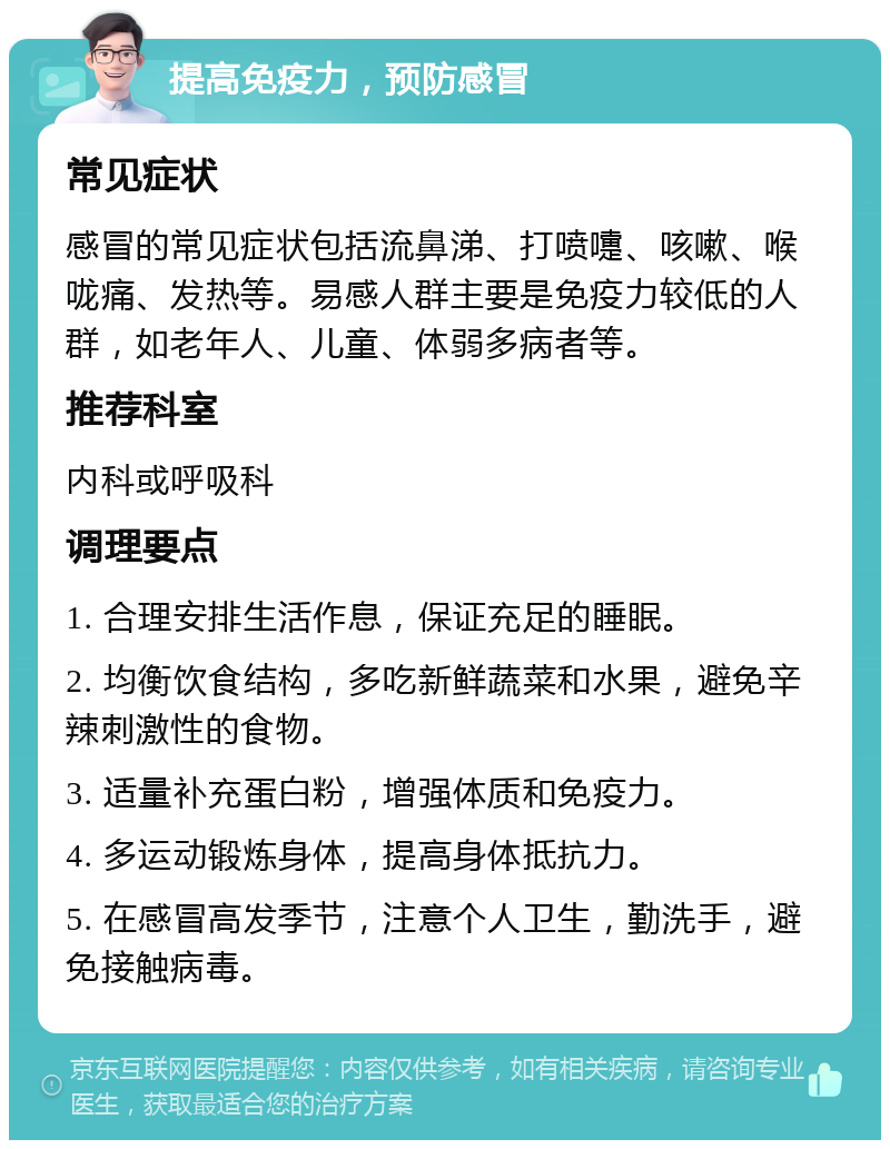 提高免疫力，预防感冒 常见症状 感冒的常见症状包括流鼻涕、打喷嚏、咳嗽、喉咙痛、发热等。易感人群主要是免疫力较低的人群，如老年人、儿童、体弱多病者等。 推荐科室 内科或呼吸科 调理要点 1. 合理安排生活作息，保证充足的睡眠。 2. 均衡饮食结构，多吃新鲜蔬菜和水果，避免辛辣刺激性的食物。 3. 适量补充蛋白粉，增强体质和免疫力。 4. 多运动锻炼身体，提高身体抵抗力。 5. 在感冒高发季节，注意个人卫生，勤洗手，避免接触病毒。