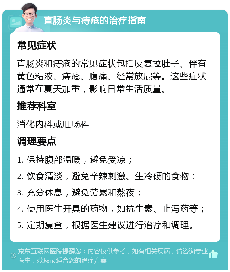 直肠炎与痔疮的治疗指南 常见症状 直肠炎和痔疮的常见症状包括反复拉肚子、伴有黄色粘液、痔疮、腹痛、经常放屁等。这些症状通常在夏天加重，影响日常生活质量。 推荐科室 消化内科或肛肠科 调理要点 1. 保持腹部温暖，避免受凉； 2. 饮食清淡，避免辛辣刺激、生冷硬的食物； 3. 充分休息，避免劳累和熬夜； 4. 使用医生开具的药物，如抗生素、止泻药等； 5. 定期复查，根据医生建议进行治疗和调理。