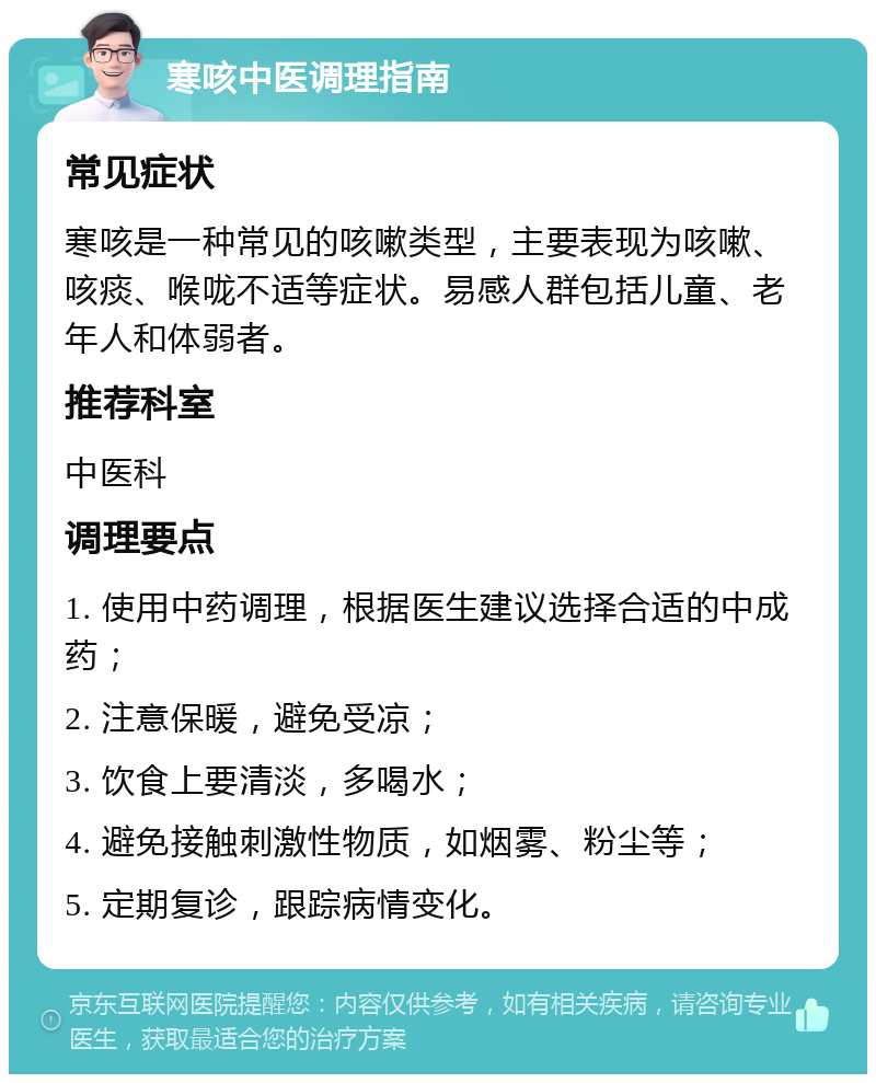 寒咳中医调理指南 常见症状 寒咳是一种常见的咳嗽类型，主要表现为咳嗽、咳痰、喉咙不适等症状。易感人群包括儿童、老年人和体弱者。 推荐科室 中医科 调理要点 1. 使用中药调理，根据医生建议选择合适的中成药； 2. 注意保暖，避免受凉； 3. 饮食上要清淡，多喝水； 4. 避免接触刺激性物质，如烟雾、粉尘等； 5. 定期复诊，跟踪病情变化。