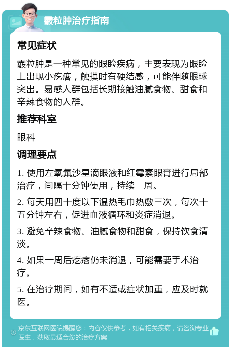 霰粒肿治疗指南 常见症状 霰粒肿是一种常见的眼睑疾病，主要表现为眼睑上出现小疙瘩，触摸时有硬结感，可能伴随眼球突出。易感人群包括长期接触油腻食物、甜食和辛辣食物的人群。 推荐科室 眼科 调理要点 1. 使用左氧氟沙星滴眼液和红霉素眼膏进行局部治疗，间隔十分钟使用，持续一周。 2. 每天用四十度以下温热毛巾热敷三次，每次十五分钟左右，促进血液循环和炎症消退。 3. 避免辛辣食物、油腻食物和甜食，保持饮食清淡。 4. 如果一周后疙瘩仍未消退，可能需要手术治疗。 5. 在治疗期间，如有不适或症状加重，应及时就医。