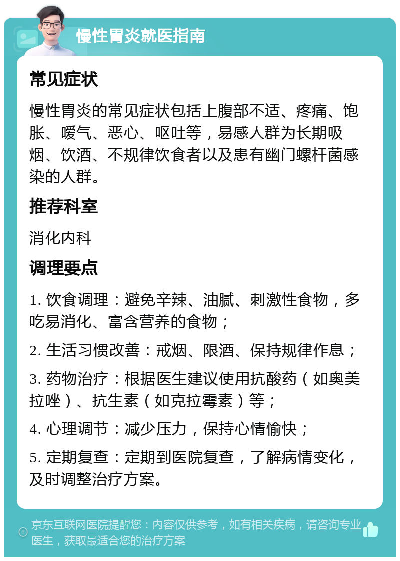 慢性胃炎就医指南 常见症状 慢性胃炎的常见症状包括上腹部不适、疼痛、饱胀、嗳气、恶心、呕吐等，易感人群为长期吸烟、饮酒、不规律饮食者以及患有幽门螺杆菌感染的人群。 推荐科室 消化内科 调理要点 1. 饮食调理：避免辛辣、油腻、刺激性食物，多吃易消化、富含营养的食物； 2. 生活习惯改善：戒烟、限酒、保持规律作息； 3. 药物治疗：根据医生建议使用抗酸药（如奥美拉唑）、抗生素（如克拉霉素）等； 4. 心理调节：减少压力，保持心情愉快； 5. 定期复查：定期到医院复查，了解病情变化，及时调整治疗方案。