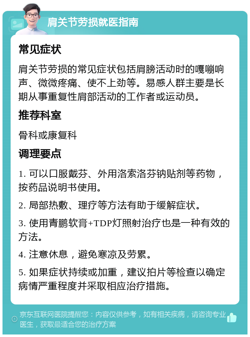 肩关节劳损就医指南 常见症状 肩关节劳损的常见症状包括肩膀活动时的嘎嘣响声、微微疼痛、使不上劲等。易感人群主要是长期从事重复性肩部活动的工作者或运动员。 推荐科室 骨科或康复科 调理要点 1. 可以口服戴芬、外用洛索洛芬钠贴剂等药物，按药品说明书使用。 2. 局部热敷、理疗等方法有助于缓解症状。 3. 使用青鹏软膏+TDP灯照射治疗也是一种有效的方法。 4. 注意休息，避免寒凉及劳累。 5. 如果症状持续或加重，建议拍片等检查以确定病情严重程度并采取相应治疗措施。