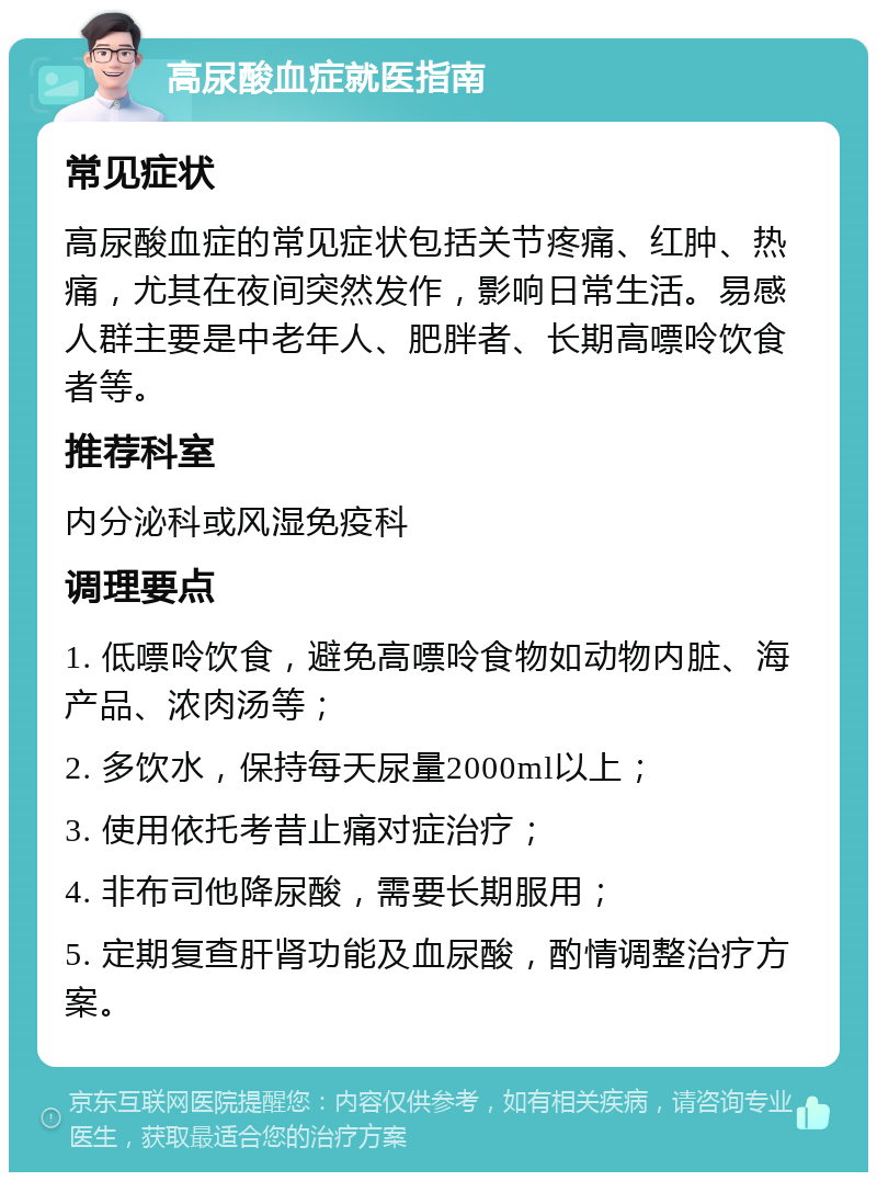 高尿酸血症就医指南 常见症状 高尿酸血症的常见症状包括关节疼痛、红肿、热痛，尤其在夜间突然发作，影响日常生活。易感人群主要是中老年人、肥胖者、长期高嘌呤饮食者等。 推荐科室 内分泌科或风湿免疫科 调理要点 1. 低嘌呤饮食，避免高嘌呤食物如动物内脏、海产品、浓肉汤等； 2. 多饮水，保持每天尿量2000ml以上； 3. 使用依托考昔止痛对症治疗； 4. 非布司他降尿酸，需要长期服用； 5. 定期复查肝肾功能及血尿酸，酌情调整治疗方案。