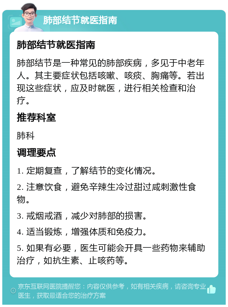 肺部结节就医指南 肺部结节就医指南 肺部结节是一种常见的肺部疾病，多见于中老年人。其主要症状包括咳嗽、咳痰、胸痛等。若出现这些症状，应及时就医，进行相关检查和治疗。 推荐科室 肺科 调理要点 1. 定期复查，了解结节的变化情况。 2. 注意饮食，避免辛辣生冷过甜过咸刺激性食物。 3. 戒烟戒酒，减少对肺部的损害。 4. 适当锻炼，增强体质和免疫力。 5. 如果有必要，医生可能会开具一些药物来辅助治疗，如抗生素、止咳药等。