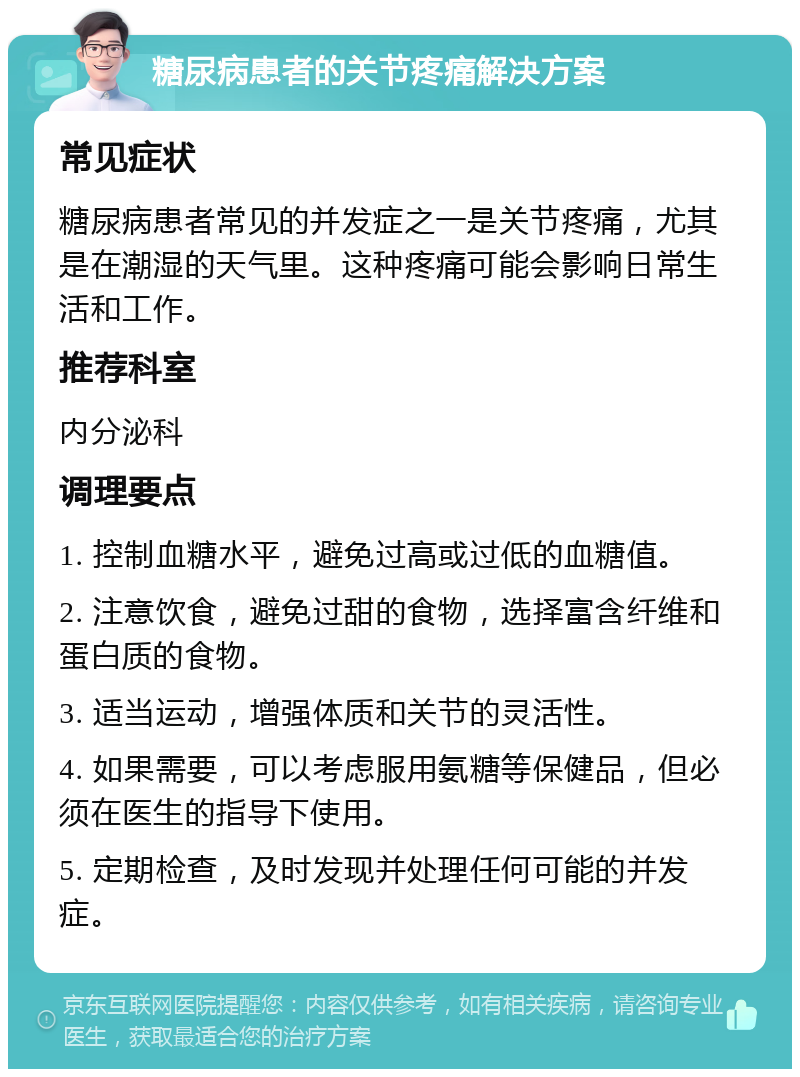 糖尿病患者的关节疼痛解决方案 常见症状 糖尿病患者常见的并发症之一是关节疼痛，尤其是在潮湿的天气里。这种疼痛可能会影响日常生活和工作。 推荐科室 内分泌科 调理要点 1. 控制血糖水平，避免过高或过低的血糖值。 2. 注意饮食，避免过甜的食物，选择富含纤维和蛋白质的食物。 3. 适当运动，增强体质和关节的灵活性。 4. 如果需要，可以考虑服用氨糖等保健品，但必须在医生的指导下使用。 5. 定期检查，及时发现并处理任何可能的并发症。