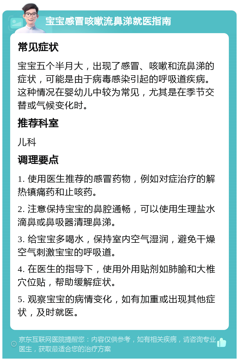 宝宝感冒咳嗽流鼻涕就医指南 常见症状 宝宝五个半月大，出现了感冒、咳嗽和流鼻涕的症状，可能是由于病毒感染引起的呼吸道疾病。这种情况在婴幼儿中较为常见，尤其是在季节交替或气候变化时。 推荐科室 儿科 调理要点 1. 使用医生推荐的感冒药物，例如对症治疗的解热镇痛药和止咳药。 2. 注意保持宝宝的鼻腔通畅，可以使用生理盐水滴鼻或鼻吸器清理鼻涕。 3. 给宝宝多喝水，保持室内空气湿润，避免干燥空气刺激宝宝的呼吸道。 4. 在医生的指导下，使用外用贴剂如肺腧和大椎穴位贴，帮助缓解症状。 5. 观察宝宝的病情变化，如有加重或出现其他症状，及时就医。