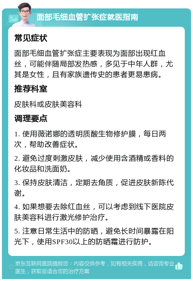 面部毛细血管扩张症就医指南 常见症状 面部毛细血管扩张症主要表现为面部出现红血丝，可能伴随局部发热感，多见于中年人群，尤其是女性，且有家族遗传史的患者更易患病。 推荐科室 皮肤科或皮肤美容科 调理要点 1. 使用薇诺娜的透明质酸生物修护膜，每日两次，帮助改善症状。 2. 避免过度刺激皮肤，减少使用含酒精或香料的化妆品和洗面奶。 3. 保持皮肤清洁，定期去角质，促进皮肤新陈代谢。 4. 如果想要去除红血丝，可以考虑到线下医院皮肤美容科进行激光修护治疗。 5. 注意日常生活中的防晒，避免长时间暴露在阳光下，使用SPF30以上的防晒霜进行防护。