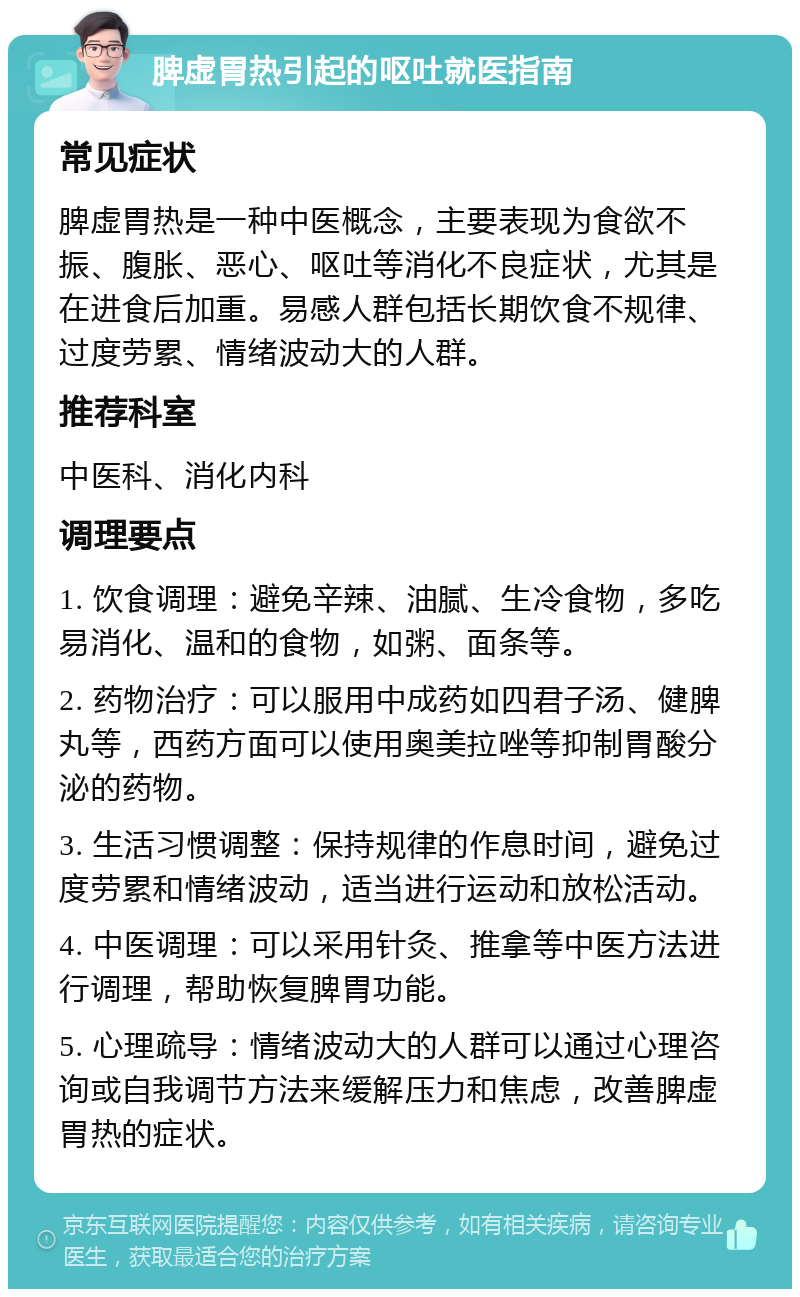 脾虚胃热引起的呕吐就医指南 常见症状 脾虚胃热是一种中医概念，主要表现为食欲不振、腹胀、恶心、呕吐等消化不良症状，尤其是在进食后加重。易感人群包括长期饮食不规律、过度劳累、情绪波动大的人群。 推荐科室 中医科、消化内科 调理要点 1. 饮食调理：避免辛辣、油腻、生冷食物，多吃易消化、温和的食物，如粥、面条等。 2. 药物治疗：可以服用中成药如四君子汤、健脾丸等，西药方面可以使用奥美拉唑等抑制胃酸分泌的药物。 3. 生活习惯调整：保持规律的作息时间，避免过度劳累和情绪波动，适当进行运动和放松活动。 4. 中医调理：可以采用针灸、推拿等中医方法进行调理，帮助恢复脾胃功能。 5. 心理疏导：情绪波动大的人群可以通过心理咨询或自我调节方法来缓解压力和焦虑，改善脾虚胃热的症状。