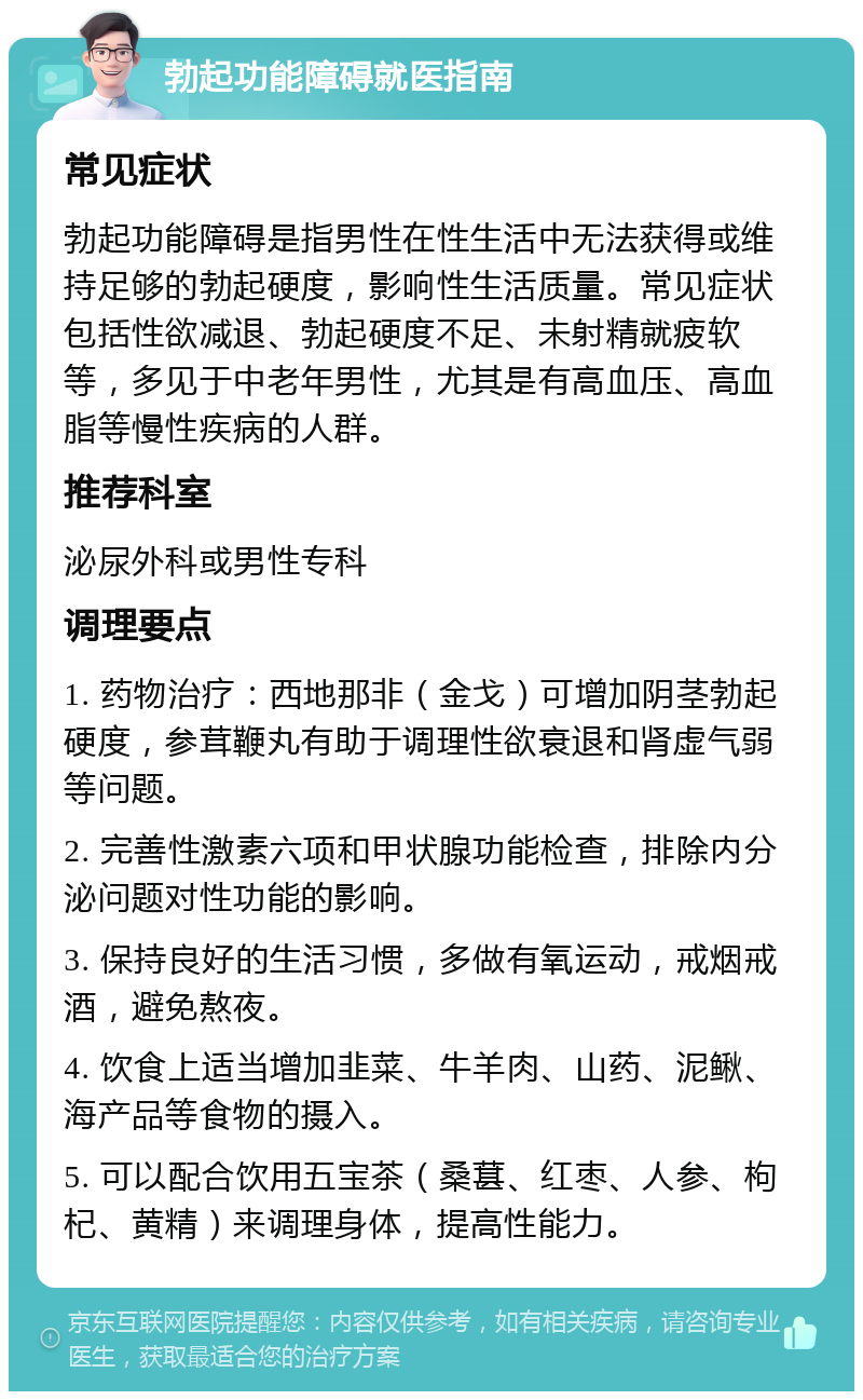 勃起功能障碍就医指南 常见症状 勃起功能障碍是指男性在性生活中无法获得或维持足够的勃起硬度，影响性生活质量。常见症状包括性欲减退、勃起硬度不足、未射精就疲软等，多见于中老年男性，尤其是有高血压、高血脂等慢性疾病的人群。 推荐科室 泌尿外科或男性专科 调理要点 1. 药物治疗：西地那非（金戈）可增加阴茎勃起硬度，参茸鞭丸有助于调理性欲衰退和肾虚气弱等问题。 2. 完善性激素六项和甲状腺功能检查，排除内分泌问题对性功能的影响。 3. 保持良好的生活习惯，多做有氧运动，戒烟戒酒，避免熬夜。 4. 饮食上适当增加韭菜、牛羊肉、山药、泥鳅、海产品等食物的摄入。 5. 可以配合饮用五宝茶（桑葚、红枣、人参、枸杞、黄精）来调理身体，提高性能力。