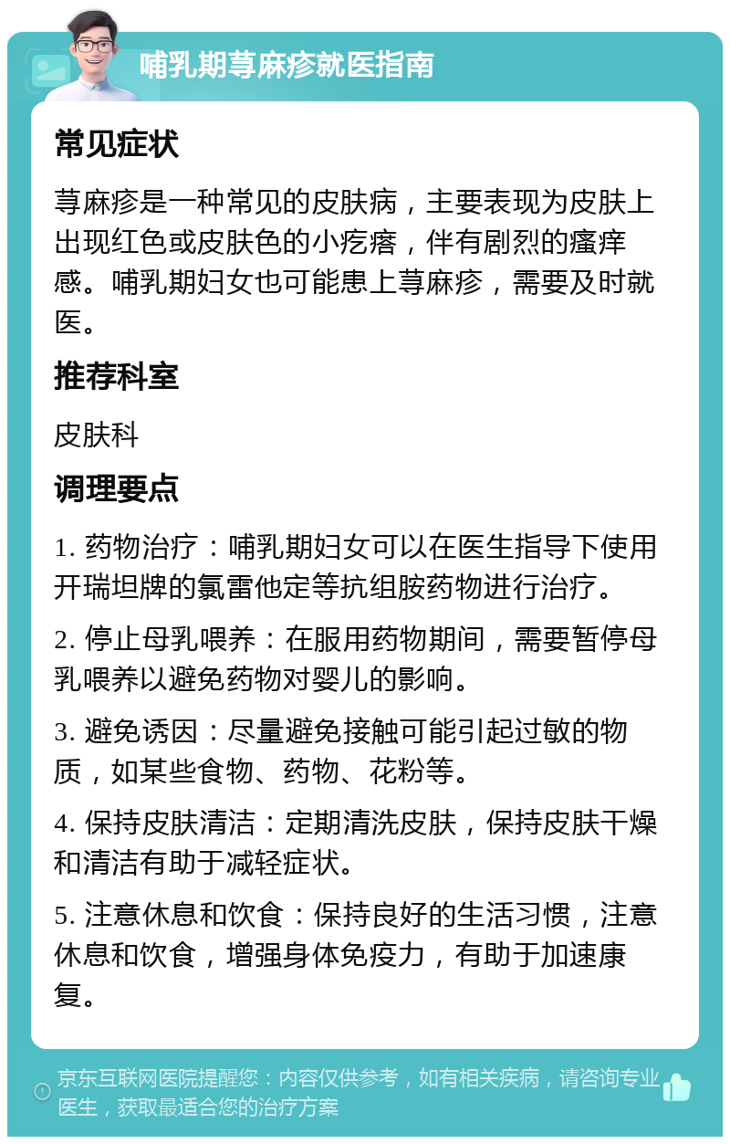 哺乳期荨麻疹就医指南 常见症状 荨麻疹是一种常见的皮肤病，主要表现为皮肤上出现红色或皮肤色的小疙瘩，伴有剧烈的瘙痒感。哺乳期妇女也可能患上荨麻疹，需要及时就医。 推荐科室 皮肤科 调理要点 1. 药物治疗：哺乳期妇女可以在医生指导下使用开瑞坦牌的氯雷他定等抗组胺药物进行治疗。 2. 停止母乳喂养：在服用药物期间，需要暂停母乳喂养以避免药物对婴儿的影响。 3. 避免诱因：尽量避免接触可能引起过敏的物质，如某些食物、药物、花粉等。 4. 保持皮肤清洁：定期清洗皮肤，保持皮肤干燥和清洁有助于减轻症状。 5. 注意休息和饮食：保持良好的生活习惯，注意休息和饮食，增强身体免疫力，有助于加速康复。