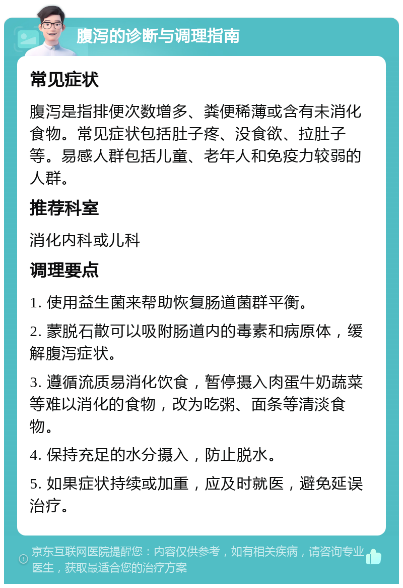 腹泻的诊断与调理指南 常见症状 腹泻是指排便次数增多、粪便稀薄或含有未消化食物。常见症状包括肚子疼、没食欲、拉肚子等。易感人群包括儿童、老年人和免疫力较弱的人群。 推荐科室 消化内科或儿科 调理要点 1. 使用益生菌来帮助恢复肠道菌群平衡。 2. 蒙脱石散可以吸附肠道内的毒素和病原体，缓解腹泻症状。 3. 遵循流质易消化饮食，暂停摄入肉蛋牛奶蔬菜等难以消化的食物，改为吃粥、面条等清淡食物。 4. 保持充足的水分摄入，防止脱水。 5. 如果症状持续或加重，应及时就医，避免延误治疗。